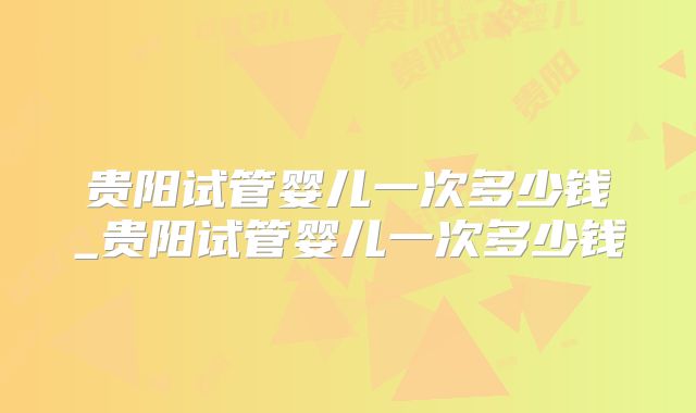 贵阳试管婴儿一次多少钱_贵阳试管婴儿一次多少钱