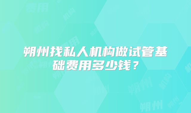 朔州找私人机构做试管基础费用多少钱?
