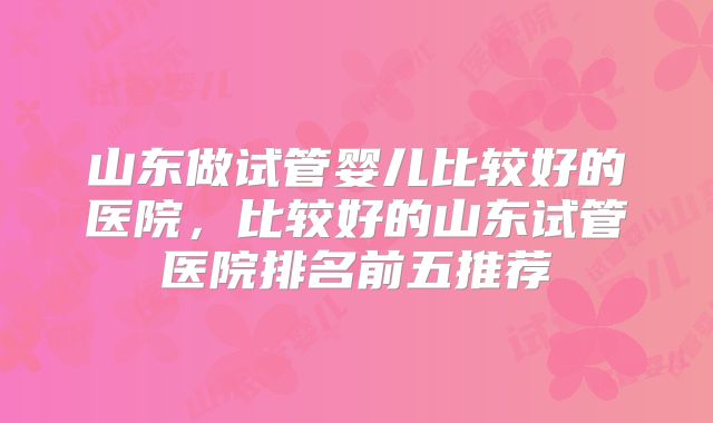 山东做试管婴儿比较好的医院，比较好的山东试管医院排名前五推荐