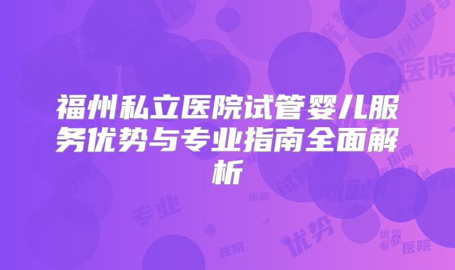 福州私立医院试管婴儿服务优势与专业指南全面解析