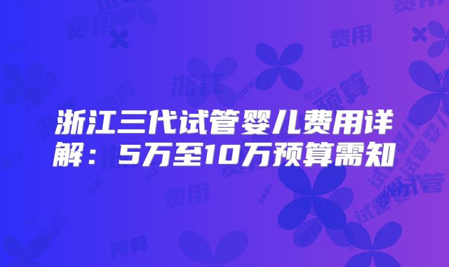 浙江三代试管婴儿费用详解：5万至10万预算需知