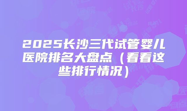 2025长沙三代试管婴儿医院排名大盘点(看看这些排行情况)
