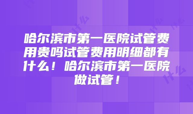 哈尔滨市第一医院试管费用贵吗试管费用明细都有什么！哈尔滨市第一医院做试管！