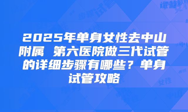 2025年单身女性去中山附属 第六医院做三代试管的详细步骤有哪些?单身试管攻略
