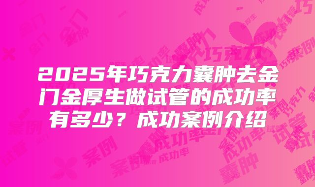 2025年巧克力囊肿去金门金厚生做试管的成功率有多少？成功案例介绍