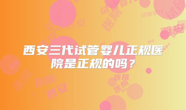西安三代试管婴儿正规医院是正规的吗？
