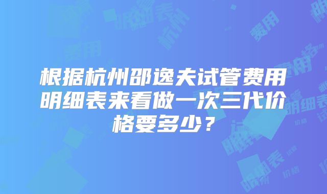 根据杭州邵逸夫试管费用明细表来看做一次三代价格要多少？