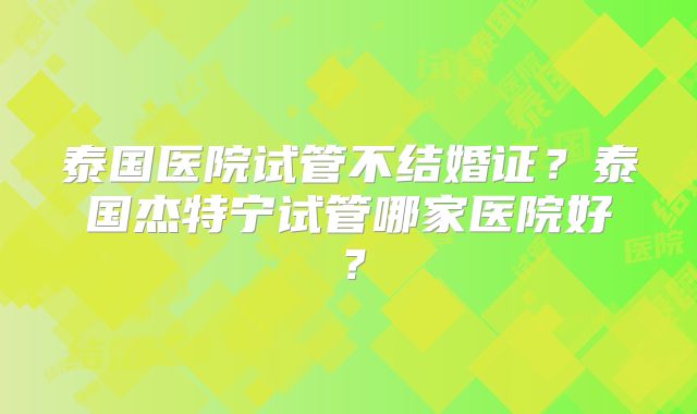 泰国医院试管不结婚证？泰国杰特宁试管哪家医院好？