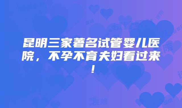 昆明三家著名试管婴儿医院,不孕不育夫妇看过来!
