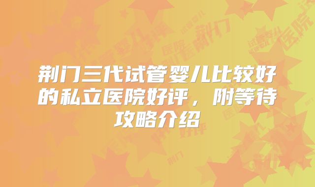 荆门三代试管婴儿比较好的私立医院好评，附等待攻略介绍