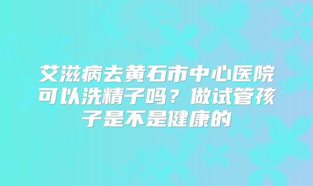 艾滋病去黄石市中心医院可以洗精子吗？做试管孩子是不是健康的