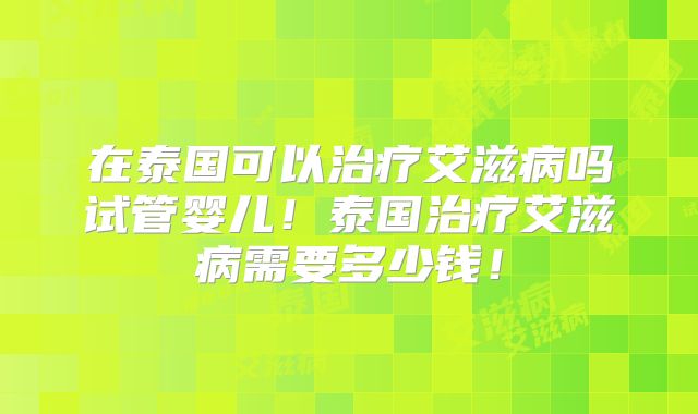 在泰国可以治疗艾滋病吗试管婴儿！泰国治疗艾滋病需要多少钱！