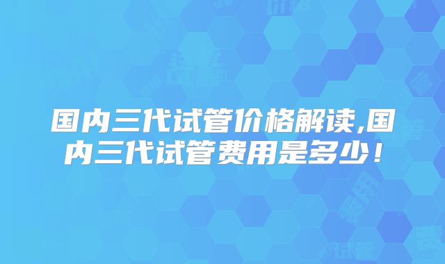 国内三代试管价格解读,国内三代试管费用是多少！