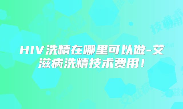 HIV洗精在哪里可以做-艾滋病洗精技术费用！