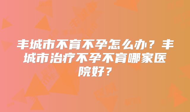 丰城市不育不孕怎么办？丰城市治疗不孕不育哪家医院好？