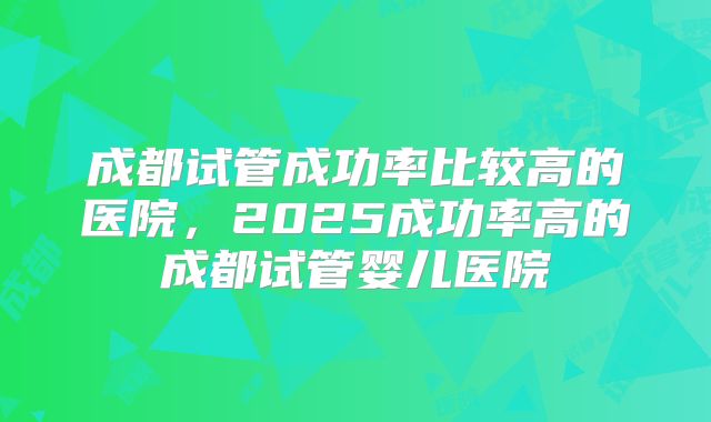 成都试管成功率比较高的医院，2025成功率高的成都试管婴儿医院