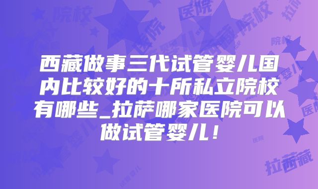 西藏做事三代试管婴儿国内比较好的十所私立院校有哪些_拉萨哪家医院可以做试管婴儿！