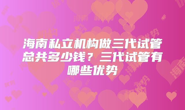 海南私立机构做三代试管总共多少钱?三代试管有哪些优势