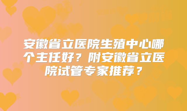 安徽省立医院生殖中心哪个主任好？附安徽省立医院试管专家推荐？