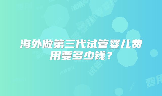 海外做第三代试管婴儿费用要多少钱?