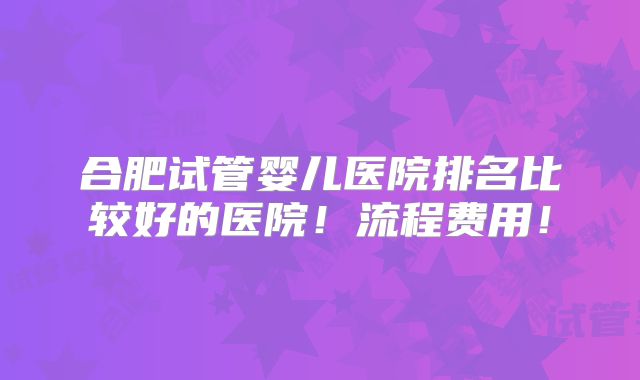 合肥试管婴儿医院排名比较好的医院！流程费用！