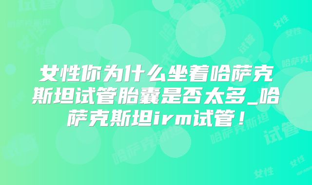 女性你为什么坐着哈萨克斯坦试管胎囊是否太多_哈萨克斯坦irm试管！