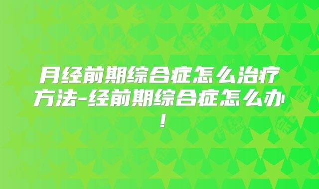 月经前期综合症怎么治疗方法-经前期综合症怎么办！