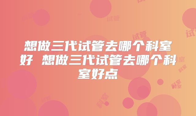 想做三代试管去哪个科室好 想做三代试管去哪个科室好点