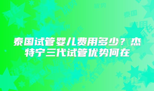 泰国试管婴儿费用多少？杰特宁三代试管优势何在