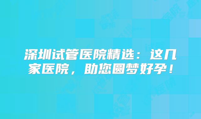 深圳试管医院精选:这几家医院,助您圆梦好孕!