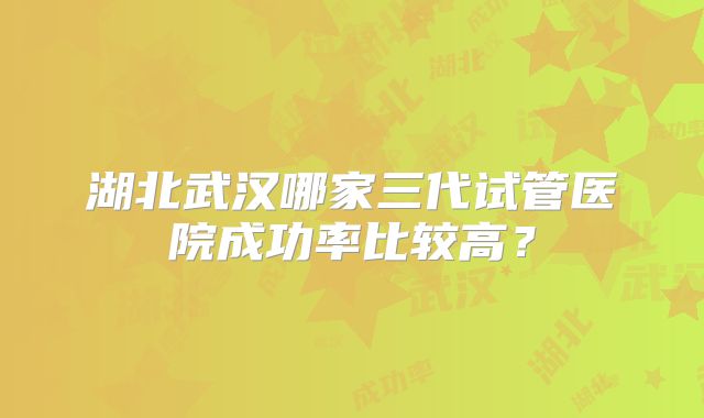 湖北武汉哪家三代试管医院成功率比较高?