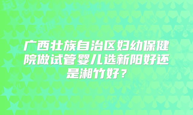 广西壮族自治区妇幼保健院做试管婴儿选新阳好还是湘竹好?