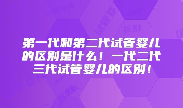 第一代和第二代试管婴儿的区别是什么!一代二代三代试管婴儿的区别!