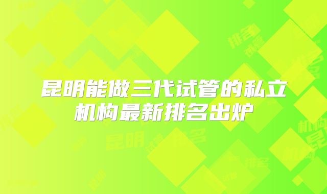 昆明能做三代试管的私立机构最新排名出炉