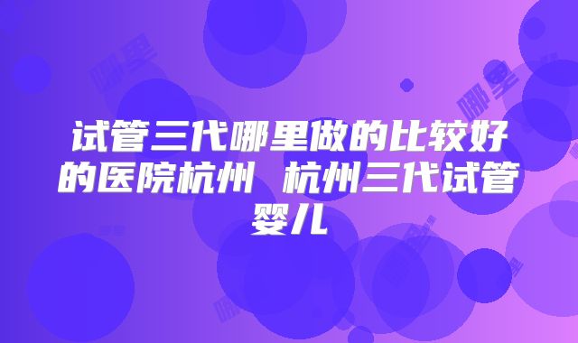 试管三代哪里做的比较好的医院杭州 杭州三代试管婴儿