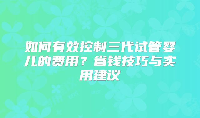如何有效控制三代试管婴儿的费用？省钱技巧与实用建议