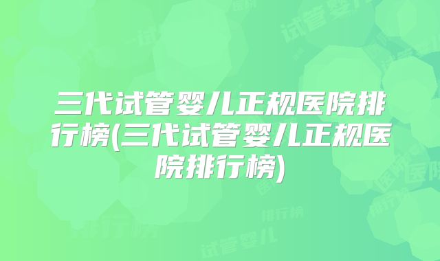 三代试管婴儿正规医院排行榜(三代试管婴儿正规医院排行榜)