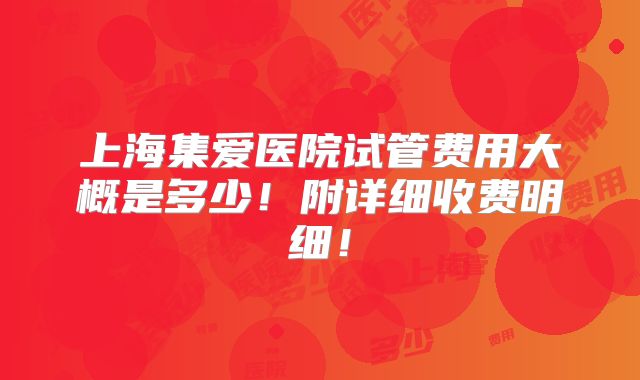 上海集爱医院试管费用大概是多少！附详细收费明细！