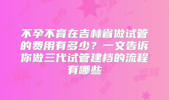 不孕不育在吉林省做试管的费用有多少？一文告诉你做三代试管建档的流程有哪些