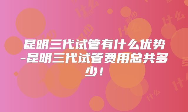 昆明三代试管有什么优势-昆明三代试管费用总共多少！