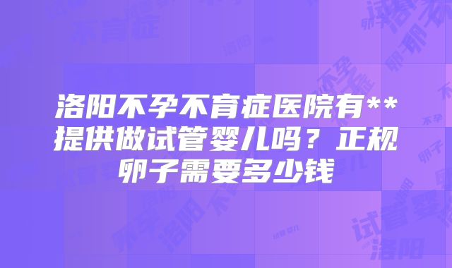 洛阳不孕不育症医院有**提供做试管婴儿吗？正规卵子需要多少钱