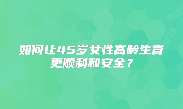 如何让45岁女性高龄生育更顺利和安全?