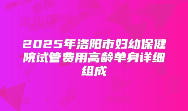 2025年洛阳市妇幼保健院试管费用高龄单身详细组成