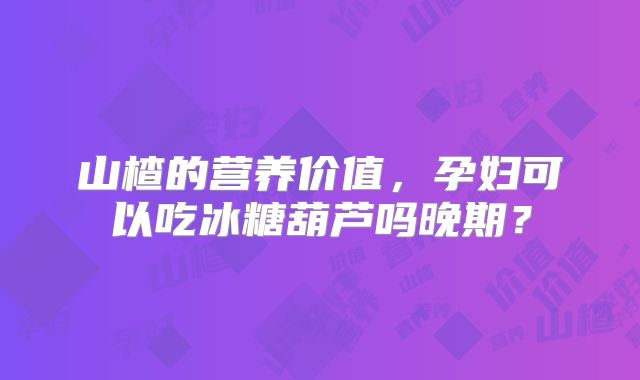 山楂的营养价值，孕妇可以吃冰糖葫芦吗晚期？