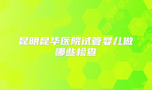 昆明昆华医院试管婴儿做哪些检查