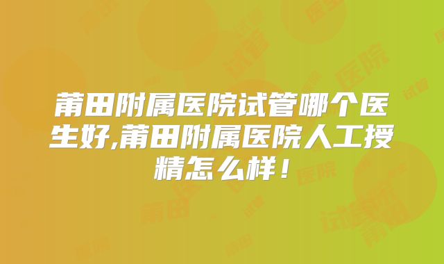 莆田附属医院试管哪个医生好,莆田附属医院人工授精怎么样！