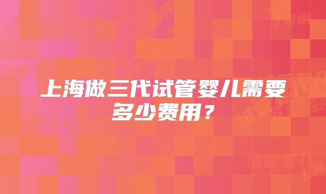 上海做三代试管婴儿需要多少费用？