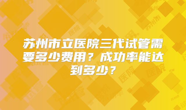 苏州市立医院三代试管需要多少费用？成功率能达到多少？