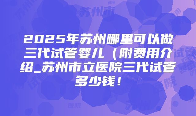 2025年苏州哪里可以做三代试管婴儿（附费用介绍_苏州市立医院三代试管多少钱！
