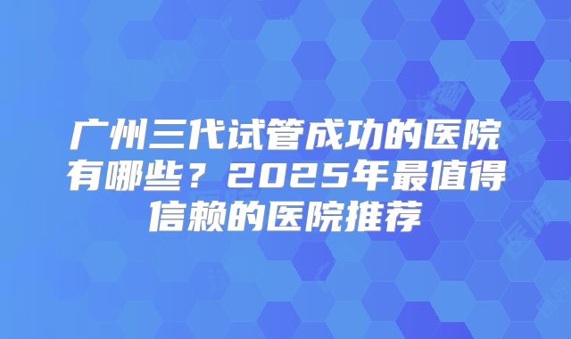 广州三代试管成功的医院有哪些？2025年最值得信赖的医院推荐